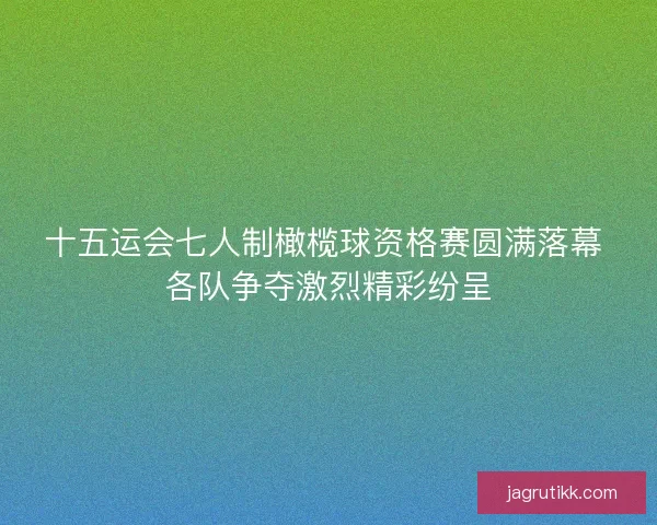 十五运会七人制橄榄球资格赛圆满落幕 各队争夺激烈精彩纷呈