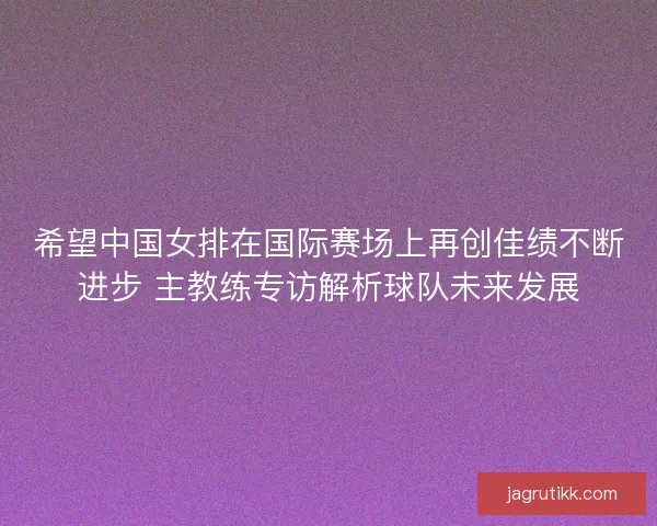 希望中国女排在国际赛场上再创佳绩不断进步 主教练专访解析球队未来发展