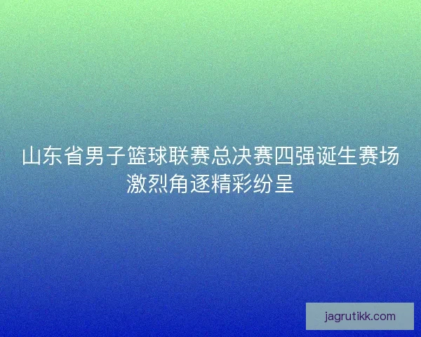 山东省男子篮球联赛总决赛四强诞生赛场激烈角逐精彩纷呈