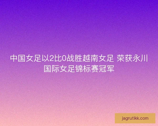中国女足以2比0战胜越南女足 荣获永川国际女足锦标赛冠军